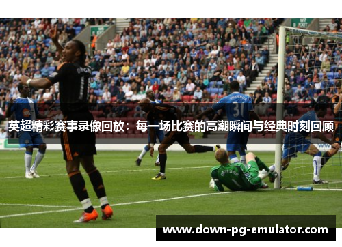 英超精彩赛事录像回放：每一场比赛的高潮瞬间与经典时刻回顾