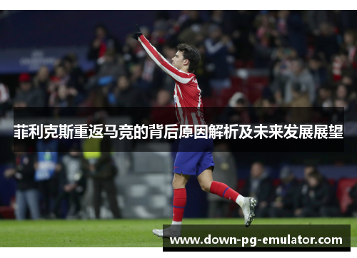 菲利克斯重返马竞的背后原因解析及未来发展展望