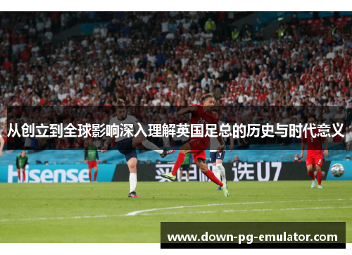 从创立到全球影响深入理解英国足总的历史与时代意义