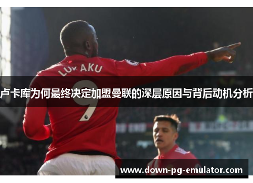 卢卡库为何最终决定加盟曼联的深层原因与背后动机分析