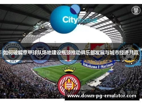 如何破解意甲球队场地建设瓶颈推动俱乐部发展与城市经济共赢