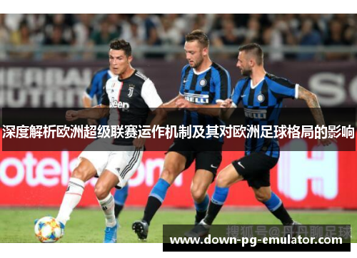 深度解析欧洲超级联赛运作机制及其对欧洲足球格局的影响