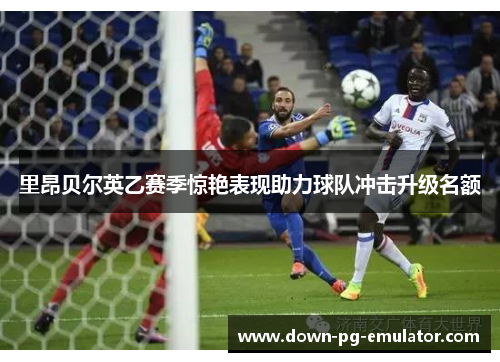 里昂贝尔英乙赛季惊艳表现助力球队冲击升级名额