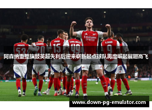阿森纳重整旗鼓英超失利后迎来崭新起点球队再度崛起展翅高飞