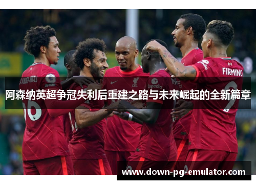 阿森纳英超争冠失利后重建之路与未来崛起的全新篇章