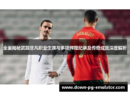 全面揭秘武磊非凡职业生涯与多项辉煌纪录及传奇成就深度解析