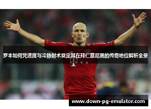 罗本如何凭速度与冷静射术奠定其在拜仁慕尼黑的传奇地位解析全景