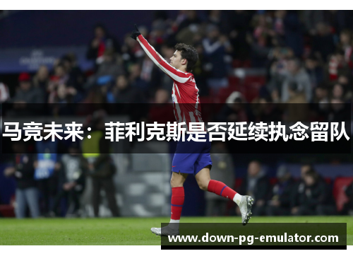 马竞未来：菲利克斯是否延续执念留队