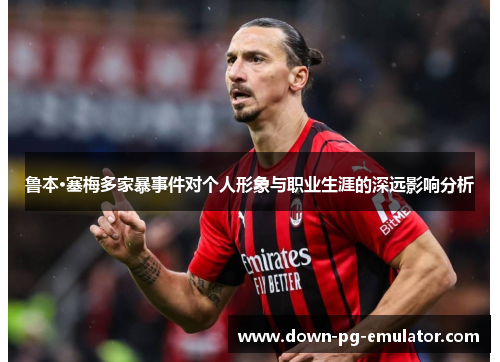 鲁本·塞梅多家暴事件对个人形象与职业生涯的深远影响分析