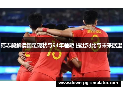 范志毅解读国足现状与94年差距 提出对比与未来展望