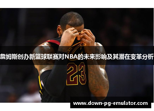 詹姆斯创办新篮球联赛对NBA的未来影响及其潜在变革分析