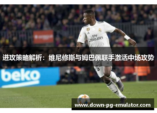 进攻策略解析：维尼修斯与姆巴佩联手激活中场攻势