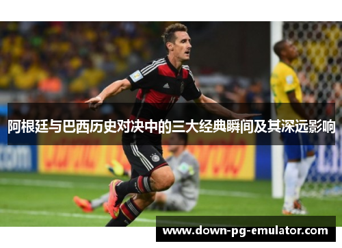 阿根廷与巴西历史对决中的三大经典瞬间及其深远影响 阿根廷与巴西历史对决中的三大经典瞬间及其深远影响