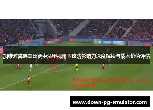 加维对阵韩国比赛中法甲视角下攻防影响力深度解读与战术价值评估