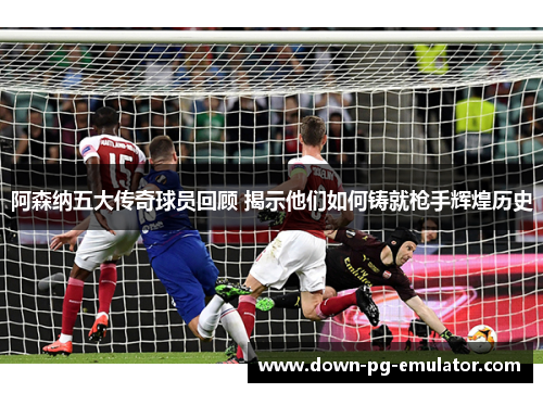 阿森纳五大传奇球员回顾 揭示他们如何铸就枪手辉煌历史
