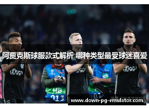 阿贾克斯球服款式解析 哪种类型最受球迷喜爱