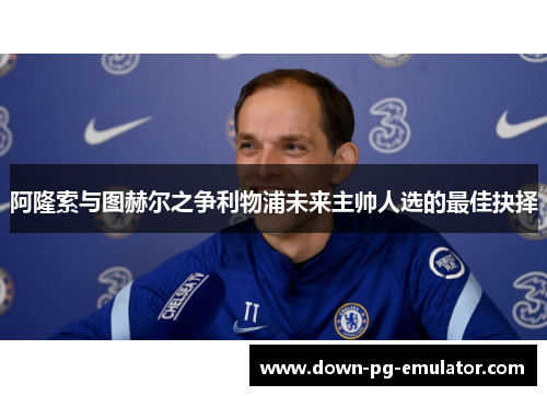 阿隆索与图赫尔之争利物浦未来主帅人选的最佳抉择