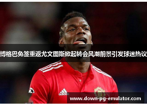 博格巴免签重返尤文图斯掀起转会风潮前景引发球迷热议