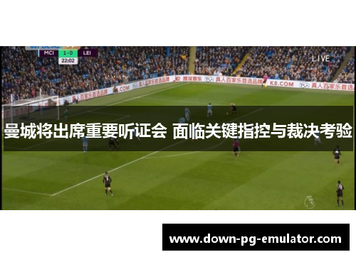 曼城将出席重要听证会 面临关键指控与裁决考验
