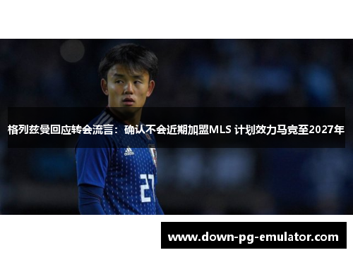 格列兹曼回应转会流言：确认不会近期加盟MLS 计划效力马竞至2027年