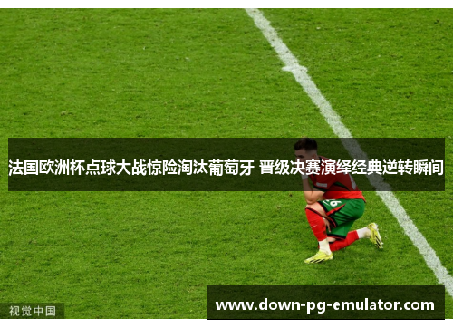 法国欧洲杯点球大战惊险淘汰葡萄牙 晋级决赛演绎经典逆转瞬间