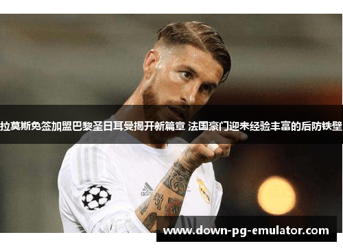 拉莫斯免签加盟巴黎圣日耳曼揭开新篇章 法国豪门迎来经验丰富的后防铁壁